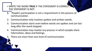 • WRITE THE WORD TRUE IF THE STATEMENT IS CORRECT AND FALSE IF
THE STATEMENT IS NOT.
1. People’s participation is not a requirement in the process of
communication.
2. Communication only involves spoken and written words.
3. Communication starts even before words are spoken and can last
long after the word stopped.
4. Communication may involve any process in which people share
information, ideas and feelings.
5. There are more than one level of communication
 