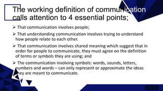 The working definition of communication
calls attention to 4 essential points;
 That communication involves people;
 That understanding communication involves trying to understand
how people relate to each other.
 That communication involves shared meaning which suggest that in
order for people to communicate, they must agree on the definition
of terms or symbols they are using; and
 The communication involving symbols: words, sounds, letters,
numbers and words – can only represent or approximate the ideas
they are meant to communicate.
 