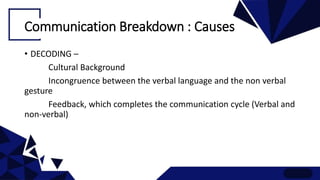 Communication Breakdown : Causes
• DECODING –
Cultural Background
Incongruence between the verbal language and the non verbal
gesture
Feedback, which completes the communication cycle (Verbal and
non-verbal)
 