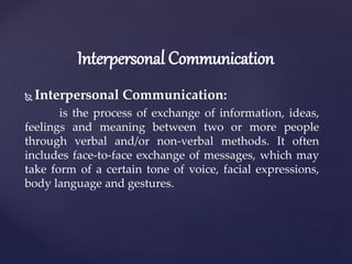  Interpersonal Communication:
is the process of exchange of information, ideas,
feelings and meaning between two or more people
through verbal and/or non-verbal methods. It often
includes face-to-face exchange of messages, which may
take form of a certain tone of voice, facial expressions,
body language and gestures.
Interpersonal Communication
 