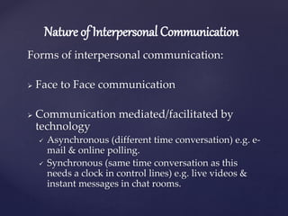 Nature of Interpersonal Communication
Forms of interpersonal communication:
 Face to Face communication
 Communication mediated/facilitated by
technology
 Asynchronous (different time conversation) e.g. e-
mail & online polling.
 Synchronous (same time conversation as this
needs a clock in control lines) e.g. live videos &
instant messages in chat rooms.
 