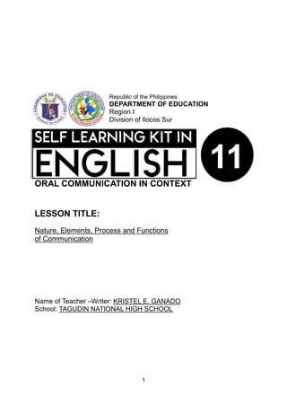 1
ORAL COMMUNICATION IN CONTEXT
LESSON TITLE:
Nature, Elements, Process and Functions
of Communication
Name of Teacher –Writer: KRISTEL E. GANADO
School: TAGUDIN NATIONAL HIGH SCHOOL
Republic of the Philippines
DEPARTMENT OF EDUCATION
Region I
Division of Ilocos Sur
11
 
