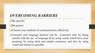 OVERCOMING BARRIERS
Be specific
Be patient
Choose your medium of communication effectively
Semantic and language barriers can be overcome only by being
careful with the use of language & by using words which have clear
meaning, by using short and simple sentences, and also by using
visual aid whenever possible
 
