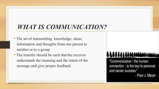 WHAT IS COMMUNICATION?
• The art of transmitting knowledge, ideas,
information and thoughts from one person to
another or to a group
• The transfer should be such that the receiver
understands the meaning and the intent of the
message and give proper feedback
 