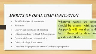 MERITS OF ORAL COMMUNICATION
 An effective tool of persuasion
 Saves time
 Conveys various shades of meaning
 Offers immediate Feedback & Clarification
 Promotes informal communication
 Conveys feelings & emotions
 Conceives the purposes in terms of audience’s perspective
“Whatever words we utter
should be chosen with care
for people will hear them and
be influenced by them for
good or ill.” Buddha
 