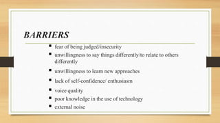 BARRIERS
 fear of being judged/insecurity
 unwillingness to say things differently/to relate to others
differently
 unwillingness to learn new approaches
 lack of self-confidence/ enthusiasm
 voice quality
 poor knowledge in the use of technology
 external noise
 