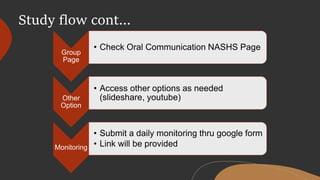 Study flow cont…
Group
Page
• Check Oral Communication NASHS Page
Other
Option
• Access other options as needed
(slideshare, youtube)
Monitoring
• Submit a daily monitoring thru google form
• Link will be provided
 