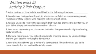 Written work #2
Activity 2 Pair Output
B. Ask a partner on how he/she would feel in the following situations:
1. You discover that you best friend, to whom you confided an embarrassing secret,
reveals your story to some who happens to be your arch-critic.
2. You are unable to receive the special gift that your dad promised to buy for you on
your debut simply because he has run short of cash.
3. Your mom says no to your classmates invitation that you attend a night swimming
party with them.
4. During a major exam, you noticed a seatmate cheating openly by using a leakage
without your teacher noticing his demeanour.
5. Your classmate shows you a video of a controversial film and invites you to his
home in order for you to view the whole movie
 