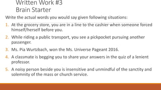 Written Work #3
Brain Starter
Write the actual words you would say given following situations:
1. At the grocery store, you are in a line to the cashier when someone forced
himself/herself before you.
2. While riding a public transport, you see a pickpocket pursuing another
passenger.
3. Ms. Pia Wurtzbach, won the Ms. Universe Pageant 2016.
4. A classmate is begging you to share your answers in the quiz of a lenient
professor.
5. A noisy person beside you is insensitive and unmindful of the sanctity and
solemnity of the mass or church service.
 