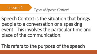 Speech Context is the situation that brings
people to a conversation or a speaking
event. This involves the particular time and
place of the communication.
This refers to the purpose of the speech
Types of SpeechContextLesson 1
 