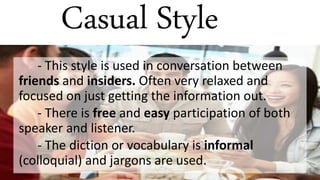 Casual Style
- This style is used in conversation between
friends and insiders. Often very relaxed and
focused on just getting the information out.
- There is free and easy participation of both
speaker and listener.
- The diction or vocabulary is informal
(colloquial) and jargons are used.
 