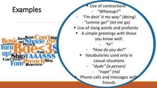  Use of contractions
- “Whassup?”
- “I’m doin’ it my way” (doing)
- “Lemme go!” (let me go)
 Use of slang words and profanity
 A simple greetings with those
you know well:
- “Hi”
- “How do you do?”
 Vocabularies used only in
casual situations
- “dude” (a person)
- “nope” (no)
 Phone calls and messages with
friends
Examples
 