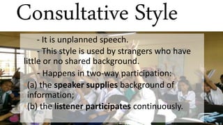 Consultative Style
- It is unplanned speech.
- This style is used by strangers who have
little or no shared background.
- Happens in two-way participation:
◦(a) the speaker supplies background of
information;
◦(b) the listener participates continuously.
 