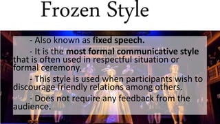 Frozen Style
- Also known as fixed speech.
- It is the most formal communicative style
that is often used in respectful situation or
formal ceremony.
- This style is used when participants wish to
discourage friendly relations among others.
- Does not require any feedback from the
audience.
 