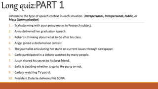 Determine the type of speech context in each situation. (Intrapersonal, Interpersonal, Public, or
Mass Communication)
1. Brainstorming with your group mates in Research subject.
2. Anna delivered her graduation speech.
3. Robert is thinking about what to do after his class.
4. Angel joined a declamation contest.
5. The journalist articulating her stand on current issues through newspaper.
6. Carlo participated in a debate watched by many people.
7. Justin shared his secret to his best friend.
8. Bella is deciding whether to go to the party or not.
9. Carlo is watching TV patrol.
10. President Duterte delivered his SONA.
Long quiz:PART 1
 