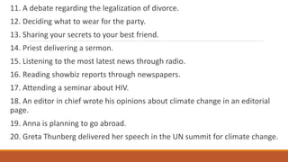 11. A debate regarding the legalization of divorce.
12. Deciding what to wear for the party.
13. Sharing your secrets to your best friend.
14. Priest delivering a sermon.
15. Listening to the most latest news through radio.
16. Reading showbiz reports through newspapers.
17. Attending a seminar about HIV.
18. An editor in chief wrote his opinions about climate change in an editorial
page.
19. Anna is planning to go abroad.
20. Greta Thunberg delivered her speech in the UN summit for climate change.
 