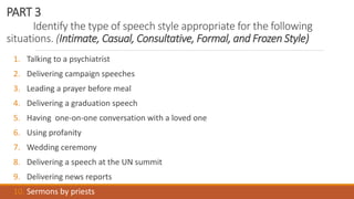 PART 3
Identify the type of speech style appropriate for the following
situations. (Intimate, Casual, Consultative, Formal, and Frozen Style)
1. Talking to a psychiatrist
2. Delivering campaign speeches
3. Leading a prayer before meal
4. Delivering a graduation speech
5. Having one-on-one conversation with a loved one
6. Using profanity
7. Wedding ceremony
8. Delivering a speech at the UN summit
9. Delivering news reports
10. Sermons by priests
 