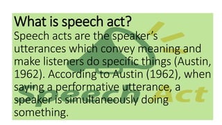 What is speech act?
Speech acts are the speaker’s
utterances which convey meaning and
make listeners do specific things (Austin,
1962). According to Austin (1962), when
saying a performative utterance, a
speaker is simultaneously doing
something.
 