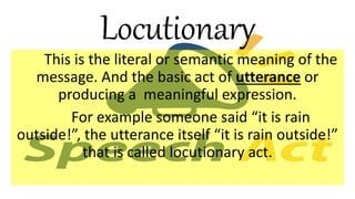 Locutionary
This is the literal or semantic meaning of the
message. And the basic act of utterance or
producing a meaningful expression.
For example someone said “it is rain
outside!”, the utterance itself “it is rain outside!”
that is called locutionary act.
 