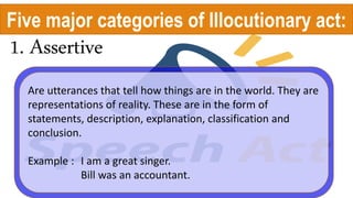 1. Assertive
Are utterances that tell how things are in the world. They are
representations of reality. These are in the form of
statements, description, explanation, classification and
conclusion.
Example : I am a great singer.
Bill was an accountant.
Five major categories of Illocutionary act:
 