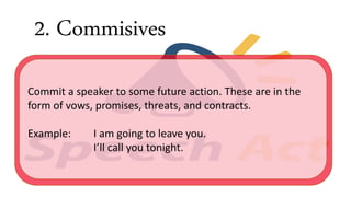 2. Commisives
Commit a speaker to some future action. These are in the
form of vows, promises, threats, and contracts.
Example: I am going to leave you.
I’ll call you tonight.
 