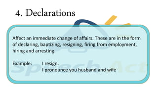 4. Declarations
Affect an immediate change of affairs. These are in the form
of declaring, baptizing, resigning, firing from employment,
hiring and arresting.
Example: I resign.
I pronounce you husband and wife
 