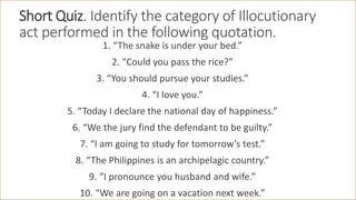Short Quiz. Identify the category of Illocutionary
act performed in the following quotation.
1. “The snake is under your bed.”
2. “Could you pass the rice?”
3. “You should pursue your studies.”
4. “I love you.”
5. “Today I declare the national day of happiness.”
6. “We the jury find the defendant to be guilty.”
7. “I am going to study for tomorrow’s test.”
8. “The Philippines is an archipelagic country.”
9. “I pronounce you husband and wife.”
10. “We are going on a vacation next week.”
 