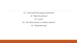 11. “I will submit the papers tomorrow.”
12. “Wash the dishes.”
13. “I quit!”
14. “Ms. Bella Cuevas is a Filipino teacher.”
15. “Good Morning”
 
