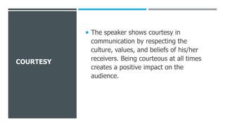 COURTESY
 The speaker shows courtesy in
communication by respecting the
culture, values, and beliefs of his/her
receivers. Being courteous at all times
creates a positive impact on the
audience.
 
