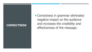 CORRECTNESS
 Correctness in grammar eliminates
negative impact on the audience
and increases the credibility and
effectiveness of the message.
 