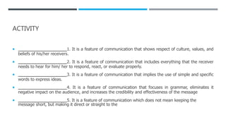 ACTIVITY
 __________________1. It is a feature of communication that shows respect of culture, values, and
beliefs of his/her receivers.
 __________________2. It is a feature of communication that includes everything that the receiver
needs to hear for him/ her to respond, react, or evaluate properly.
 __________________3. It is a feature of communication that implies the use of simple and specific
words to express ideas.
 __________________4. It is a feature of communication that focuses in grammar, eliminates it
negative impact on the audience, and increases the credibility and effectiveness of the message
 __________________5. It is a feature of communication which does not mean keeping the
message short, but making it direct or straight to the
 