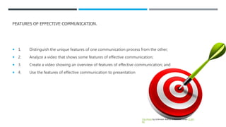 FEATURES OF EFFECTIVE COMMUNICATION.
 1. Distinguish the unique features of one communication process from the other;
 2. Analyze a video that shows some features of effective communication;
 3. Create a video showing an overview of features of effective communication; and
 4. Use the features of effective communication to presentation
This Photo by Unknown Author is licensed under CC BY-
NC
 