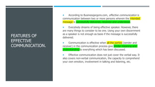 FEATURES OF
EFFECTIVE
COMMUNICATION.
 According to Businessjargons.com, effective communication is
communication between two or more persons wherein the intended
message is successfully delivered, received and understood.
 Everybody dreams of being effective speaker. However, there
are many things to consider to be one. Using your own discernment
as a speaker is not enough as basis if the message is successfully
delivered.
 Communication is effective when all the parties (sender and
receiver) in the communication process give similar meaning and
understanding to everything which has been discussed.
 Effective communication does not just cover the verbal way. It
also covers non-verbal communication, the capacity to comprehend
your own emotion, involvement in talking and listening, etc.
 