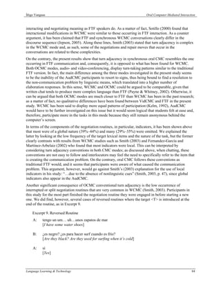 Íñigo Yanguas                                                                 Oral Computer-Mediated Interaction



interacting and negotiating meaning as FTF speakers do. As a matter of fact, Sotillo (2000) found that
interactional modifications in WCMC were similar to those occurring in FTF interaction. As a counter
argument, it has been claimed that FTF and synchronous WCMC conversations clearly differ in the
discourse sequence (Jepson, 2005). Along these lines, Smith (2003) stated that turn adjacency is complex
in the WCMC mode and, as such, some of the negotiations and repair moves that occur in the
conversations are related to these complexities.
On the contrary, the present results show that turn adjacency in synchronous oral CMC resembles the one
occurring in FTF communication and, consequently, it is opposed to what has been found for WCMC.
Both OCMC modes, audio- and video-conferencing, display turn-taking patterns similar to the traditional
FTF version. In fact, the main difference among the three modes investigated in the present study seems
to be the inability of the AudCMC participants to resort to signs, thus being bound to find a resolution to
the non-communication problem by linguistic means, which translated into a higher number of
elaboration responses. In this sense, WCMC and OCMC could be argued to be comparable, given that
written chat tends to produce more complex language than FTF (Payne & Whitney, 2002). Otherwise, it
can be argued that both OCMC modes are much closer to FTF than WCMC has been in the past research;
as a matter of fact, no qualitative differences have been found between VidCMC and FTF in the present
study. WCMC has been said to display more equal patterns of participation (Kelm, 1992), AudCMC
would have to be further investigated on this issue but it would seem logical that students felt at ease and,
therefore, participate more in the tasks in this mode because they still remain anonymous behind the
computer’s screen.
In terms of the components of the negotiation routines, in particular, indicators, it has been shown above
that most were of a global nature (39%–44%) and many (29%–35%) were omitted. We explained the
latter by looking at the low frequency of the target lexical items and the nature of the task, but the former
clearly contrasts with results from WCMC studies such as Smith (2003) and Fernandez-García and
Martínez-Arbelaiz (2002) who found that most indicators were local. This can be interpreted by
considering turn adjacency conventions in both CMC modes; as discussed above, when chatting, these
conventions are not easy to follow and interlocutors may feel the need to specifically refer to the item that
is creating the communication problem. On the contrary, oral CMC follows these conventions as
traditional FTF would, and it seems that participants were aware of what caused the communication
problem. This argument, however, would go against Smith’s (2003) explanation for the use of local
indicators in his study: “…due to the absence of nonlinguistic cues” (Smith, 2003, p. 47), since global
indicators also appear in the AudCMC.
Another significant consequence of OCMC conventional turn adjacency is the low occurrence of
interrupted or split negotiation routines that are very common in WCMC (Smith, 2003). Participants in
this study for the most part finished the negotiation routine they were engaged in before starting a new
one. We did find, however, several cases of reversed routines where the target <T> is introduced at the
end of the routine, as in Excerpt 9.

    Excerpt 9. Reversed Routine
    A:     tengo un um… uh…unos zapatos de mar
           [I have some water shoes]

    B:     ¿es negro? ¿es para hacer surf cuando es frío?
           [Are they black? Are they used for surfing when it’s cold]

    A:     sí
           [Yes]



Language Learning & Technology                                                                               84
 