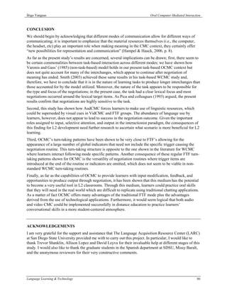 Íñigo Yanguas                                                                  Oral Computer-Mediated Interaction



CONCLUSION
We should begin by acknowledging that different modes of communication allow for different ways of
communicating; it is important to emphasize that the material resources themselves (i.e., the computer,
the headset, etc) play an important role when making meaning in the CMC context, they certainly offer
“new possibilities for representation and communication” (Hampel & Hauck, 2006, p. 8).
As far as the present study’s results are concerned, several implications can be drawn; first, there seem to
be certain commonalities between task-based interaction across different modes; we have shown how
Varonis and Gass’ (1985) (non-task-based) model holds in our present task-based OCMC context but
does not quite account for many of the interchanges, which appear to continue after negotiation of
meaning has ended. Smith (2003) achieved these same results in his task-based WCMC study and,
therefore, we have to conclude that it is in the nature of learning tasks to produce longer interchanges than
those accounted for by the model utilized. Moreover, the nature of the task appears to be responsible for
the type and focus of the negotiations; in the present case, the task had a clear lexical focus and most
negotiations occurred around the lexical target items. As Pica and colleagues (1993) argued, the present
results confirm that negotiations are highly sensitive to the task.
Second, this study has shown how AudCMC forces learners to make use of linguistic resources, which
could be superseded by visual cues in VidCMC and FTF groups. The abundance of language use by
learners, however, does not appear to lead to success in the negotiation outcome. Given the important
roles assigned to input, selective attention, and output in the interactionist paradigm, the consequences of
this finding for L2 development need further research to ascertain what scenario is more beneficial for L2
learning.
Third, OCMC’s turn-taking patterns have been shown to be very close to FTF’s allowing for the
appearance of a large number of global indicators that need not include the specific trigger causing the
negotiation routine. This turn-taking structure is opposite to the one shown in the literature for WCMC
where learners interact following mode specific patterns. Another consequence of these regular FTF turn-
taking patterns shown for OCMC is the versatility of negotiation routines where trigger items are
introduced at the end of the routine or indicators are omitted, which does not seem to be viable in non-
standard WCMC turn-taking routines.
Finally, as far as the capabilities of OCMC to provide learners with input modification, feedback, and
opportunities to produce output through negotiation, it has been shown that this medium has the potential
to become a very useful tool in L2 classrooms. Through this medium, learners could practice oral skills
that they will need in the real world which are difficult to replicate using traditional chatting applications.
As a matter of fact OCMC offers many advantages of the traditional FTF mode plus the advantages
derived from the use of technological applications. Furthermore, it would seem logical that both audio
and video CMC could be implemented successfully in distance education to practice learners’
conversational skills in a more student-centered atmosphere.



ACKNOWLEDGEMENTS
I am very grateful for the support and assistance that The Language Acquisition Resource Center (LARC)
at San Diego State University provided me with to carry out this project. In particular, I would like to
thank Trevor Shanklin, Allison Lopez and David Leyva for their invaluable help at different stages of this
study. I would also like to thank the graduate students in the Spanish department at SDSU, Missy Baralt,
and the anonymous reviewers for their very constructive comments.




Language Learning & Technology                                                                                86
 