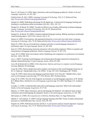 Íñigo Yanguas                                                              Oral Computer-Mediated Interaction



Gass, S., & Varonis, E. (1994). Input, interaction, and second language production. Studies in Second
Language Acquisition, 16, 283–302.
Godwin-Jones, R. (Ed.). (2005). Language Learning & Technology, 9(3), 9–12. Retrieved from
http://llt.msu.edu/vol9num3/emerging/default.html
Hampel, R. (2006). Rethinking task design for the digital age: A framework for language teaching and
learning in a synchronous online environment. ReCALL, 18(1), 105–121.
Hampel, R., & Hauck, M. (2004). Towards an effective use of audio conferencing in distance language
courses. Language, Learning & Technology, 8(1). 66–82. Retrieved from
http://llt.msu.edu/vol8num1/hampel/default.html
Hampel, R., & Hauck, M. (2006). Computer-mediated language learning: Making meaning in multimodal
virtual learning spaces. JALT-CALL Journal, 2(2), 3–18.
Jepson, K. (2005). Conversations–and negotiated interaction–in text and voice chat rooms. Language
Learning & Technology, 9(3), 79–98. Retrieved from http://llt.msu.edu/vol9num3/jepson/default.html
Kelm, O. (1992). The use of synchronous computer networks in second language instruction: A
preliminary report. Foreign Language Annals, 25, 441–454.
Kern, R. (1995). Restructuring classroom interaction with networked computers: Effects on quantity and
characteristics of language production. Modern Language Journal, 79, 457–476.
Lamy, M. N. (2004). Oral conversations online: Redefining oral competence in synchronous environment.
ReCALL, 16(2), 520–538.
Lee, L. (2007). Fostering second language oral communication through constructivist interaction in
desktop videoconferencing. Foreign Language Annals, 40(4), 635–649.
Levy, M. & Stockwell, G. (2006). CALL dimensions: Options and issues in computer-assisted language
learning. Mahwah, NJ: Routledge.
Long, M. (1983). Native speaker/non-native speaker conversations in the second language classroom. In
M. A. Clarke & J. Handscombe (Eds.), On TESOL ’82 (pp. 207–225). Washington, DC: TESOL.
Long, M. (1985). Input and second language acquisition theory. In S. Gass & C. Madden (Eds.), Input
and second language acquisition (pp. 377–393). Rowley, MA: Newbury House.
Long, M. H. (1996). The role of the linguistic environment in second language acquisition. In W. Ritchie
& T. Bhatia (Eds.), Handbook of second language acquisition (pp. 413–468). San Diego, CA: Academic
Press.
Loschky, L. (1994). Comprehensible input and second language acquisition: What is the relationship?
Studies in Second Language Acquisition, 19, 37–66.
Mackey, A. (1999). Input, interaction, and second language development: An empirical study of input,
interaction, and second language development. Studies in Second Language Acquisition, 21, 557–588.
McCracken, G. (1988). The Long Interview (12th Ed.). Newbury Park, CA: Sage Publications.
Meskill, C. and Anthony, N. (2005). Foreign language learning with CMC: Forms of online instructional
discourse in a hybrid Russian Class. System, 33(1), 89–105.
Negretti, R. (1999). Web-based activities and SLA: A conversation analysis research approach. Language
Learning & Technology, 3(1), 75–87. Retrieved from http://llt.msu.edu/vol3num1/negretti




Language Learning & Technology                                                                            88
 