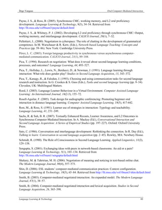 Íñigo Yanguas                                                               Oral Computer-Mediated Interaction



Payne, J. S., & Ross, B. (2005). Synchronous CMC, working memory, and L2 oral proficiency
development. Language Learning & Technology, 9(3), 34–54. Retrieved from
http://llt.msu.edu/vol9num3/payne/default.html
Payne, J. S., & Whitney, P. J. (2002). Developing L2 oral proficiency through synchronous CMC: Output,
working memory, and interlanguage development. CALICO Journal, 20(1), 7–32.
Pellettieri, J., (2000). Negotiation in cyberspace: The role of chatting in the development of grammatical
competence. In M. Warschauer & R. Kern. (Eds.), Network-based Language Teaching: Concepts and
Practices (pp. 59–86). New York: Cambridge University Press.
Pérez, L. C. (2003). Foreign language productivity in synchronous versus asynchronous computer-
mediated communication. CALICO Journal, 21(1), 89–104.
Pica, T. (1994). Research on negotiation: What does it reveal about second-language learning conditions,
processes, and outcomes? Language Learning, 44, 493–527.
Pica, T., Holliday, L., Lewis, N., Berducci, D., & Newman, J. (1991). Language learning through
interaction: What role does gender play? Studies in Second Language Acquisition, 13, 343–372.
Pica, T., Kanagy, R., & Falodun, J. (1993). Choosing and using communication tasks for second language
research and instruction. In G. Crookes & S. Gass (Eds.), Tasks and second language learning (pp. 9–34).
Clevedon, UK: Multilingual Matters.
Roed, J. (2003). Language Learner Behaviour in a Virtual Environment. Computer Assisted Language
Learning: An International Journal, 16(2-3), 155–72.
Rosell-Aguilar, F. (2005). Task design for audiographic conferencing: Promoting beginner oral
interaction in distance language learning. Computer Assisted Language Learning, 18(5), 417-442.
Rost, M., & Ross, S. (1991). Learner use of strategies in interaction: Typology and teachability.
Language Learning, 41, 231–249.
Sachs, R. & Suh, B. R. (2007). Textually Enhanced Recasts, Learner Awareness, and L2 Outcomes in
Synchronous Computer-Mediated Interaction. In A. Mackey (Ed.), Conversational Interaction and
Second Language Acquisition: A Series of Empirical Studies (pp. 197–227). Oxford: Oxford University
Press.
Sato, C. (1986). Conversation and interlanguage development: Rethinking the connection. In R. Day (Ed.),
Talking to learn: Conversation in second language acquisition (pp. 2–45). Rowley, MA: Newbury House.
Schmidt, R. (1990). The Role of Consciousness in Second Language Learning. Applied Linguistics, 11(2),
129–158.
Sengupta, S. (2001). Exchanging ideas with peers in network-based classrooms: An aid or a pain?
Language Learning & Technology, 5(1), 103–134. Retrieved from
http://llt.msu.edu/vol5num1/sengupta/default.html
Shekary, M. & Tahririan, M. H. (2006). Negotiation of meaning and noticing in text-based online chat.
The Modern Language Journal, 90(4), 557–573.
Shin, D. (2006). ESL students’ computer-mediated communication practices: Context configuration.
Language Learning & Technology, 10(3), 65–84. Retrieved from http://llt.msu.edu/vol10num3/shin/default.html
Smith, B. (2003). Computer-mediated negotiated interaction: An expanded model. The Modern Language
Journal, 87(1), 38–57.
Smith, B. (2004). Computer-mediated negotiated interaction and lexical acquisition. Studies in Second
Language Acquisition, 26, 365–398.


Language Learning & Technology                                                                             89
 