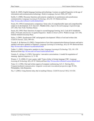 Íñigo Yanguas                                                              Oral Computer-Mediated Interaction



Smith, B. (2005). English language learning and technology: Lectures on applied linguistics in the age of
information and communication technology. Modern Language Journal, 89(4), 647–648.
Sotillo, S. (2000). Discourse functions and syntactic complexity in synchronous and asynchronous
communication. Language Learning & Technology, 4(1), 82–119. Retrieved from
http://llt.msu.edu/vol4num1/sotillo/default.html
Swain, M. (1985) Communicative competence: Some roles of comprehensible input and comprehensible
output in its development. In S. Gass & C. Madden (Eds.), Input in Second Language Acquisition (pp.
235–256). New York: Newbury House.
Swain, M. (1995) Three functions of output in second language learning. In G. Cook & B. Seidelhofer
(Eds.), Principle and practice in applied linguistics: Studies in honor of H.G. Widdowson (pp. 125–144).
Oxford: Oxford University Press.
Sykes, J. (2005). Synchronous CMC and pragmatic development: Effects of oral and written chat.
CALICO Journal, 22(3), 399–431.
Toyoda, E. & Harrison, R. (2002). Categorization of text chat communication between learners and native
speakers and native speakers of Japanese. Language Learning & Technology, 6(1), 82–99. Retrieved from
http://llt.msu.edu/vol6num1/toyoda/default.html
Tudini, V. (2003). Using native speakers in chat. Language Learning & Technology 7(3), 141–159.
Retrieved from http://llt.msu.edu/vol7num3/tudini/default.html
Varonis, E., & Gass, S. (1985). Non-native / non-native conversations: A model for negotiation of
meaning. Applied Linguistics, 6, 71–90.
Warner, C. N. (2004). It’s just a game, right? Types of play in foreign language CMC. Language
Learning & Technology 8(2), 69–87. Retrieved from http://llt.msu.edu/vol8num2/warner/default.html
Yates, S. J. (1996). Oral and written aspects of computer conferencing. In S. C. Herring (Ed.),
Computermediated communication: Linguistic social and crosscultural perspectives (pp. 29–46).
Philadelphia: John Benjamins.
Xie, T. (2002). Using Internet relay chat in teaching Chinese. CALICO Journal 19(3), 513-524.




Language Learning & Technology                                                                            90
 