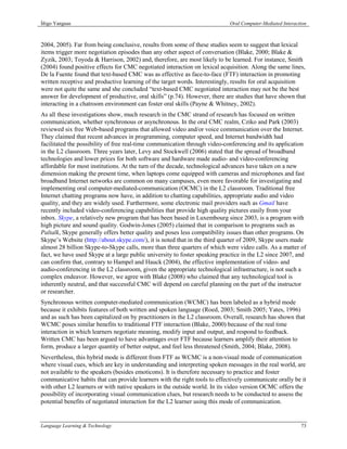 Íñigo Yanguas                                                               Oral Computer-Mediated Interaction



2004, 2005). Far from being conclusive, results from some of these studies seem to suggest that lexical
items trigger more negotiation episodes than any other aspect of conversation (Blake, 2000; Blake &
Zyzik, 2003; Toyoda & Harrison, 2002) and, therefore, are most likely to be learned. For instance, Smith
(2004) found positive effects for CMC negotiated interaction on lexical acquisition. Along the same lines,
De la Fuente found that text-based CMC was as effective as face-to-face (FTF) interaction in promoting
written receptive and productive learning of the target words. Interestingly, results for oral acquisition
were not quite the same and she concluded “text-based CMC negotiated interaction may not be the best
answer for development of productive, oral skills” (p.74). However, there are studies that have shown that
interacting in a chatroom environment can foster oral skills (Payne & Whitney, 2002).
As all these investigations show, much research in the CMC strand of research has focused on written
communication, whether synchronous or asynchronous. In the oral CMC realm, Cziko and Park (2003)
reviewed six free Web-based programs that allowed video and/or voice communication over the Internet.
They claimed that recent advances in programming, computer speed, and Internet bandwidth had
facilitated the possibility of free real-time communication through video-conferencing and its application
in the L2 classroom. Three years later, Levy and Stockwell (2006) stated that the spread of broadband
technologies and lower prices for both software and hardware made audio- and video-conferencing
affordable for most institutions. At the turn of the decade, technological advances have taken on a new
dimension making the present time, when laptops come equipped with cameras and microphones and fast
broadband Internet networks are common on many campuses, even more favorable for investigating and
implementing oral computer-mediated-communication (OCMC) in the L2 classroom. Traditional free
Internet chatting programs now have, in addition to chatting capabilities, appropriate audio and video
quality, and they are widely used. Furthermore, some electronic mail providers such as Gmail have
recently included video-conferencing capabilities that provide high quality pictures easily from your
inbox. Skype, a relatively new program that has been based in Luxembourg since 2003, is a program with
high picture and sound quality. Godwin-Jones (2005) claimed that in comparison to programs such as
Paltalk, Skype generally offers better quality and poses less compatibility issues than other programs. On
Skype’s Website (http://about.skype.com/), it is noted that in the third quarter of 2009, Skype users made
almost 28 billion Skype-to-Skype calls, more than three quarters of which were video calls. As a matter of
fact, we have used Skype at a large public university to foster speaking practice in the L2 since 2007, and
can confirm that, contrary to Hampel and Hauck (2004), the effective implementation of video- and
audio-conferencing in the L2 classroom, given the appropriate technological infrastructure, is not such a
complex endeavor. However, we agree with Blake (2008) who claimed that any technological tool is
inherently neutral, and that successful CMC will depend on careful planning on the part of the instructor
or researcher.
Synchronous written computer-mediated communication (WCMC) has been labeled as a hybrid mode
because it exhibits features of both written and spoken language (Roed, 2003; Smith 2005; Yates, 1996)
and as such has been capitalized on by practitioners in the L2 classroom. Overall, research has shown that
WCMC poses similar benefits to traditional FTF interaction (Blake, 2000) because of the real time
interaction in which learners negotiate meaning, modify input and output, and respond to feedback.
Written CMC has been argued to have advantages over FTF because learners amplify their attention to
form, produce a larger quantity of better output, and feel less threatened (Smith, 2004; Blake, 2008).
Nevertheless, this hybrid mode is different from FTF as WCMC is a non-visual mode of communication
where visual cues, which are key in understanding and interpreting spoken messages in the real world, are
not available to the speakers (besides emoticons). It is therefore necessary to practice and foster
communicative habits that can provide learners with the right tools to effectively communicate orally be it
with other L2 learners or with native speakers in the outside world. In its video version OCMC offers the
possibility of incorporating visual communication clues, but research needs to be conducted to assess the
potential benefits of negotiated interaction for the L2 learner using this mode of communication.


Language Learning & Technology                                                                             73
 