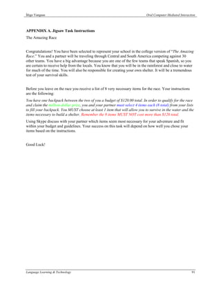 Íñigo Yanguas                                                                Oral Computer-Mediated Interaction



APPENDIX A. Jigsaw Task Instructions
The Amazing Race


Congratulations! You have been selected to represent your school in the college version of “The Amazing
Race.” You and a partner will be traveling through Central and South America competing against 30
other teams. You have a big advantage because you are one of the few teams that speak Spanish, so you
are certain to receive help from the locals. You know that you will be in the rainforest and close to water
for much of the time. You will also be responsible for creating your own shelter. It will be a tremendous
test of your survival skills.


Before you leave on the race you receive a list of 8 very necessary items for the race. Your instructions
are the following:
You have one backpack between the two of you a budget of $120.00 total. In order to qualify for the race
and claim the million-dollar prize, you and your partner must select 4 items each (8 total) from your lists
to fill your backpack. You MUST choose at least 1 item that will allow you to survive in the water and the
items necessary to build a shelter. Remember the 8 items MUST NOT cost more than $120 total.
Using Skype discuss with your partner which items seem most necessary for your adventure and fit
within your budget and guidelines. Your success on this task will depend on how well you chose your
items based on the instructions.


Good Luck!




Language Learning & Technology                                                                              91
 