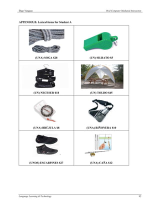 Íñigo Yanguas                                        Oral Computer-Mediated Interaction



APPENDIX B. Lexical items for Student A




                 (UNA) SOGA $20            (UN) SILBATO $5




                (UN) NECESER $18            (UN) TOLDO $45




                (UNA) BRÚJULA $8          (UNA) RIÑONERA $10




         (UNOS) ESCARPINES $27              (UNA) CAÑA $12




Language Learning & Technology                                                      92
 