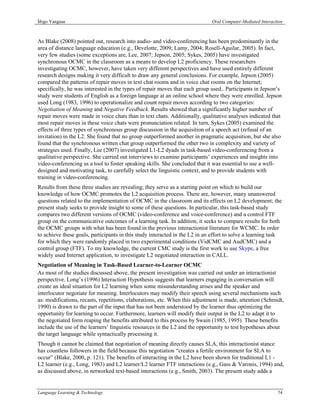 Íñigo Yanguas                                                                Oral Computer-Mediated Interaction



As Blake (2008) pointed out, research into audio- and video-conferencing has been predominantly in the
area of distance language education (e.g., Develotte, 2009; Lamy, 2004; Rosell-Aguilar, 2005). In fact,
very few studies (some exceptions are, Lee, 2007; Jepson, 2005; Sykes, 2005) have investigated
synchronous OCMC in the classroom as a means to develop L2 proficiency. These researchers
investigating OCMC, however, have taken very different perspectives and have used entirely different
research designs making it very difficult to draw any general conclusions. For example, Jepson (2005)
compared the patterns of repair moves in text chat rooms and in voice chat rooms on the Internet;
specifically, he was interested in the types of repair moves that each group used.. Participants in Jepson’s
study were students of English as a foreign language at an online school where they were enrolled. Jepson
used Long (1983, 1996) to operationalize and count repair moves according to two categories:
Negotiation of Meaning and Negative Feedback. Results showed that a significantly higher number of
repair moves were made in voice chats than in text chats. Additionally, qualitative analyses indicated that
most repair moves in these voice chats were pronunciation related. In turn, Sykes (2005) examined the
effects of three types of synchronous group discussion in the acquisition of a speech act (refusal of an
invitation) in the L2. She found that no group outperformed another in pragmatic acquisition, but she also
found that the synchronous written chat group outperformed the other two in complexity and variety of
strategies used. Finally, Lee (2007) investigated L1-L2 dyads in task-based video-conferencing from a
qualitative perspective. She carried out interviews to examine participants’ experiences and insights into
video-conferencing as a tool to foster speaking skills. She concluded that it was essential to use a well-
designed and motivating task, to carefully select the linguistic context, and to provide students with
training in video-conferencing.
Results from these three studies are revealing; they serve as a starting point on which to build our
knowledge of how OCMC promotes the L2 acquisition process. There are, however, many unanswered
questions related to the implementation of OCMC in the classroom and its effects on L2 development; the
present study seeks to provide insight to some of these questions. In particular, this task-based study
compares two different versions of OCMC (video-conference and voice-conference) and a control FTF
group on the communicative outcomes of a learning task. In addition, it seeks to compare results for both
the OCMC groups with what has been found in the previous interactionist literature for WCMC. In order
to achieve these goals, participants in this study interacted in the L2 in an effort to solve a learning task
for which they were randomly placed in two experimental conditions (VidCMC and AudCMC) and a
control group (FTF). To my knowledge, the current CMC study is the first work to use Skype, a free
widely used Internet application, to investigate L2 negotiated interaction in CALL.
Negotiation of Meaning in Task-Based Learner-to-Learner OCMC
As most of the studies discussed above, the present investigation was carried out under an interactionist
perspective. Long’s (1996) Interaction Hypothesis suggests that learners engaging in conversation will
create an ideal situation for L2 learning when some misunderstanding arises and the speaker and
interlocutor negotiate for meaning. Interlocutors may modify their speech using several mechanisms such
as: modifications, recasts, repetitions, elaborations, etc. When this adjustment is made, attention (Schmidt,
1990) is drawn to the part of the input that has not been understood by the learner thus optimizing the
opportunity for learning to occur. Furthermore, learners will modify their output in the L2 to adapt it to
the negotiated form reaping the benefits attributed to this process by Swain (1985, 1995). These benefits
include the use of the learners’ linguistic resources in the L2 and the opportunity to test hypotheses about
the target language while syntactically processing it.
Though it cannot be claimed that negotiation of meaning directly causes SLA, this interactionist stance
has countless followers in the field because this negotiation “creates a fertile environment for SLA to
occur” (Blake, 2000, p. 121). The benefits of interacting in the L2 have been shown for traditional L1 -
L2 learner (e.g., Long, 1983) and L2 learner/L2 learner FTF interactions (e.g., Gass & Varonis, 1994) and,
as discussed above, in networked text-based interactions (e.g., Smith, 2003). The present study adds a


Language Learning & Technology                                                                              74
 