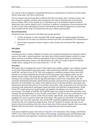 Íñigo Yanguas                                                               Oral Computer-Mediated Interaction



new context to the investigation of negotiated interaction by exploring how L2 learner/L2 learner dyads
interact using audio- and video-conferencing.
The way learners interact among them is different from the way learners and L1 speakers interact, and
more research is needed to ascertain what consequences this type of interaction has on the learning
process (Adams, 2007). If any benefits for L2 acquisition were to be attributed to learner-to-learner
interactions, they could be reaped in the L2 classroom. In addition, investigations of non-text-based CMC
are due at a time when technological resources, both hardware and software applications, are becoming
more available and this mode of communication has gone widely underesearched.
Research Questions
The present study seeks answers to the following research questions:
    1. (a) How do learners in video and audio CMC groups negotiate for meaning during task-based
       interaction? (b) Are there any differences between oral CMC and traditional FTF communication?
    2. How do these negotiation routines compare to those found in the text-based CMC negotiation
       literature?

METHOD
Participants
Conversations from 15 dyads of Spanish L2 learners were recorded and qualitatively analyzed to find an
answer to this study’s research questions. One intact class of third semester Spanish, enrolled in a large
public university in Southern California, participated in this investigation. Based on a pretreatment
background questionnaire, learners were determined to have taken an average of almost two Spanish
college classes, ranging from one to four classes (M = 1.9, SD = .90).
Procedure
Participants met in a language lab as part of their regular class syllabus, and they were randomly assigned
to one of the following three interaction groups: video-conferencing (VidCMC), audio-conferencing
(AudCMC), and face-to-face (FTF). They were assigned to a numbered computer station where they
listened to a recording explaining the procedure for this lab session; each computer station was also
labeled with the names of the group they belonged to (VidCMC, AudCMC, FTF). Once they finished
listening to the recording, they read and signed the participant consent form. Immediately after, the
researcher checked that participants understood the procedure and answered any questions learners had at
that point. Given that Skype was widely used in Spanish classes at the host institution, participants only
had questions about the task and how to record their conversation. After all questions were answered and
assessment tasks administered, participants signed into Skype and called their assigned partners. Dyads
for the FTF control group were seated together and computer microphones were used to record their
conversations. The groups of VidCMC and AudCMC dyads were seated far apart from each other in the
computer lab and used headsets to carry out their conversations. The lab was set up so that learners could
not easily see each other’s screens or talk with one another. Specifically, each computer station was
equipped with a privacy guard on either side of the station. This guard was removed for FTF dyads and
their chairs were set to face each other. Once all the CMC dyads had established and tested their Skype
connection, they were instructed to begin the task. Time was limited to 20 minutes; this time was set
based on the previous piloting of the task with an intact class of third semester Spanish where most dyads
finished within this time frame. Participants then completed the post-task assessment tasks.
Task
Each group completed a jigsaw style task (see Appendix A for instructions). Pica, Kanagy, and Falodun
(1993), in one of the most widely cited works on task typology, argued that jigsaw and information-gap
tasks promoted the most negotiation. In particular, jigsaw tasks are those tasks that force learners to


Language Learning & Technology                                                                             75
 