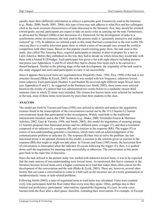 Íñigo Yanguas                                                                   Oral Computer-Mediated Interaction



equally share their (different) information to achieve a particular goal. Extensively used in the literature
(e.g., Blake, 2000; Smith, 2003, 2004), this type of two-way task adheres to what Pica and her colleagues
cited as the most recurrent characteristics of tasks discussed in the literature: first, they should be oriented
toward goals; second, participants are expect to take on active roles in carrying out the task. Furthermore,
as advocated by Hampel (2006) in her discussion of a framework for the development of tasks in a
synchronous online environment, the task used in the present study is “genuinely interactive and student-
centered” (p. 119). In addition, we utilized a task in this study that had a connection to the real world; The
Amazing Race is a reality television game show in which a team of two people race around the world in
competition with other teams. Based on this popular award-winning game show, the task used in this
study, also called The Amazing Race, required participants to interact in pairs to prepare for a race in
Latin America. Before they embarked on the trip, they had to decide on which items they would take with
them with a limited $120 budget. Each participant was given a list with eight objects including pictures
and prices (see Appendices A and B) of which they had to choose four items each to be carried in a
shared backpack. Similar to the piloting stage of the task development, the originality of the task used in
this study engaged and motivated participants to carry it out successfully.
Since it appears that lexical items are negotiated most frequently (Sato, 1986; Pica, 1994) if the task is not
structure-focused (Blake & Zyzyk, 2003), this task was seeded with low frequency, unknown lexical
items (objects). Each participant (Student A and Student B) received eight different target lexical items
(see Appendices B and C). As suggested in the literature (see Smith, 2003), these items were selected
based on the results of a pretest that was administered two weeks before to a randomly chosen third
semester class in which 25 items were included. The sixteen less known items were selected for inclusion
in the task, none of these items were known by more than three students in the class.

ANALYSIS
The model put forth by Varonis and Gass (1985) was utilized to identify and analyze the negotiation
routines found in the transcriptions of the conversations carried out by the 15 L2 learner/L2 learner
conversational dyads that participated in this investigation. Widely used both in the traditional
interactionist literature and in the CMC literature (e.g., Blake, 2000; Fernández-García & Martínez-
Arbelaiz, 2002; Gass & Varonis, 1994; and Smith, 2003), this model for negotiation of meaning among
L2 learners proposes four functional primes and two different parts: a trigger (T), and then a resolution
composed of an indicator (I), a response (R), and a reaction to the response (RR). The trigger (T) or
source of non-understanding generates a resolution, which starts with an acknowledgement of the
communication problem or indicator (I). The response (R) then tries to solve the problem; the last
functional prime is an optional element in this model, a reaction to the solution given or reaction to the
response (RR) that might or might not take place. In Varonis and Gass (1985) terms, the horizontal flow
of conversation is interrupted when the indicator (I) occurs following the trigger (T); then, it is pushed
down until the negotiation for meaning ends successfully or otherwise. The conversation at this point
goes back to the main line of discourse.
Since the task utilized in the present study was seeded with unknown lexical items, it was to be expected
that the main sources of non-understanding were lexical items. As mentioned, this fact is common in the
literature because lexical items carry a higher communicative load that makes them often crucial for the
development of the conversation and the task (Blake & Zyzik, 2003). There are, however, several other
factors that can cause a conversation to come to a halt such as the incorrect use of a word, grammatical or
morphosyntactic issues or task-related problems.
Following Smith (2003), a ratio of negotiated turns to total turns was calculated. Turns were counted
every time participants held the floor rather than every time they spoke. Often, perhaps due to their
limited oral proficiency, participants’ interventions signaled the beginning of a turn. In some cases
learners held the floor after a short pause, therefore, extending their intervention. For example, in Excerpt


Language Learning & Technology                                                                                 76
 