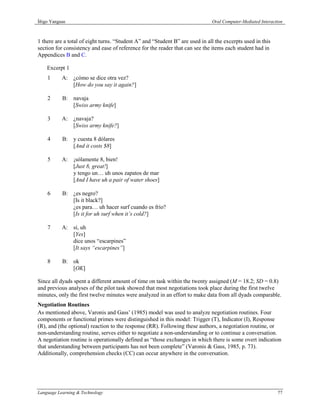 Íñigo Yanguas                                                                 Oral Computer-Mediated Interaction



1 there are a total of eight turns. “Student A” and “Student B” are used in all the excerpts used in this
section for consistency and ease of reference for the reader that can see the items each student had in
Appendices B and C.

    Excerpt 1
    1      A: ¿cómo se dice otra vez?
              [How do you say it again?]

    2      B: navaja
              [Swiss army knife]

    3      A: ¿navaja?
              [Swiss army knife?]

    4      B: y cuesta 8 dólares
              [And it costs $8]

    5      A: ¡sólamente 8, bien!
              [Just 8, great!]
              y tengo un… uh unos zapatos de mar
              [And I have uh a pair of water shoes]

    6      B: ¿es negro?
              [Is it black?]
              ¿es para… uh hacer surf cuando es frío?
              [Is it for uh surf when it’s cold?]

    7      A: sí, uh
              [Yes]
              dice unos “escarpines”
              [It says “escarpines”]

    8      B: ok
              [OK]

Since all dyads spent a different amount of time on task within the twenty assigned (M = 18.2; SD = 0.8)
and previous analyses of the pilot task showed that most negotiations took place during the first twelve
minutes, only the first twelve minutes were analyzed in an effort to make data from all dyads comparable.
Negotiation Routines
As mentioned above, Varonis and Gass’ (1985) model was used to analyze negotiation routines. Four
components or functional primes were distinguished in this model: Trigger (T), Indicator (I), Response
(R), and (the optional) reaction to the response (RR). Following these authors, a negotiation routine, or
non-understanding routine, serves either to negotiate a non-understanding or to continue a conversation.
A negotiation routine is operationally defined as “those exchanges in which there is some overt indication
that understanding between participants has not been complete” (Varonis & Gass, 1985, p. 73).
Additionally, comprehension checks (CC) can occur anywhere in the conversation.




Language Learning & Technology                                                                               77
 