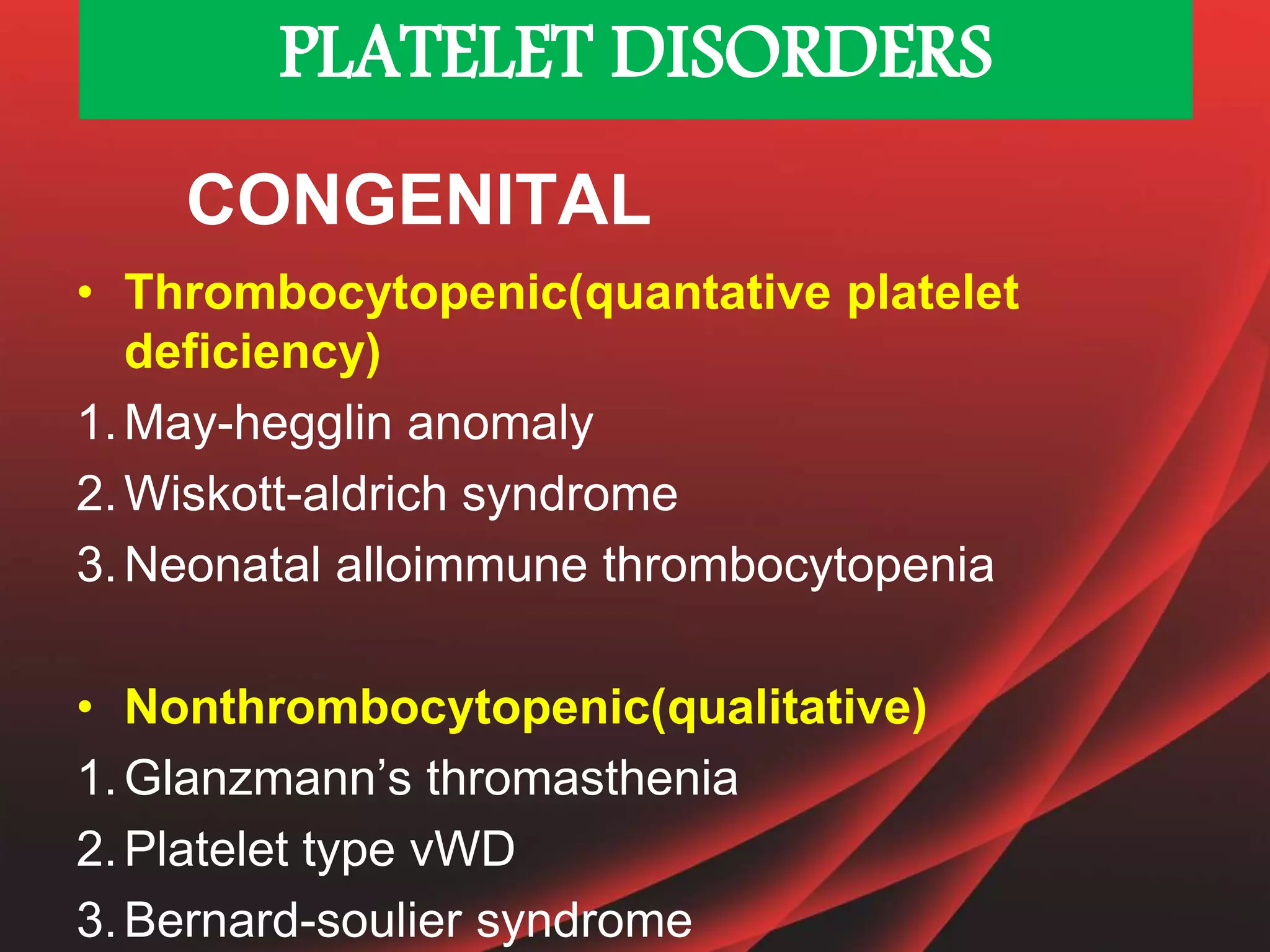 • Thrombocytopenic(quantative platelet
deficiency)
1.May-hegglin anomaly
2.Wiskott-aldrich syndrome
3.Neonatal alloimmune thrombocytopenia
• Nonthrombocytopenic(qualitative)
1.Glanzmann’s thromasthenia
2.Platelet type vWD
3.Bernard-soulier syndrome
CONGENITAL
PLATELET DISORDERS
 