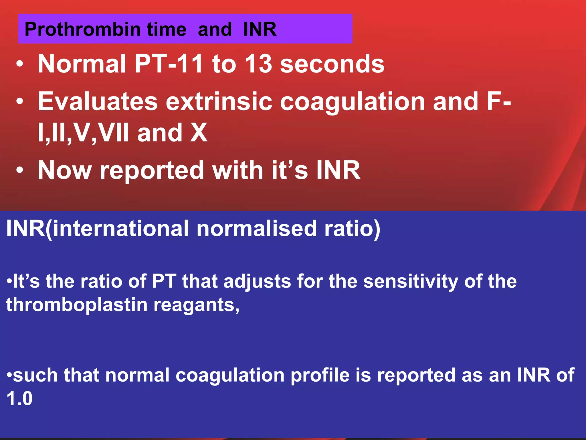 Prothrombin time and INR
• Normal PT-11 to 13 seconds
• Evaluates extrinsic coagulation and F-
I,II,V,VII and X
• Now reported with it’s INR
INR(international normalised ratio)
•It’s the ratio of PT that adjusts for the sensitivity of the
thromboplastin reagants,
•such that normal coagulation profile is reported as an INR of
1.0
 