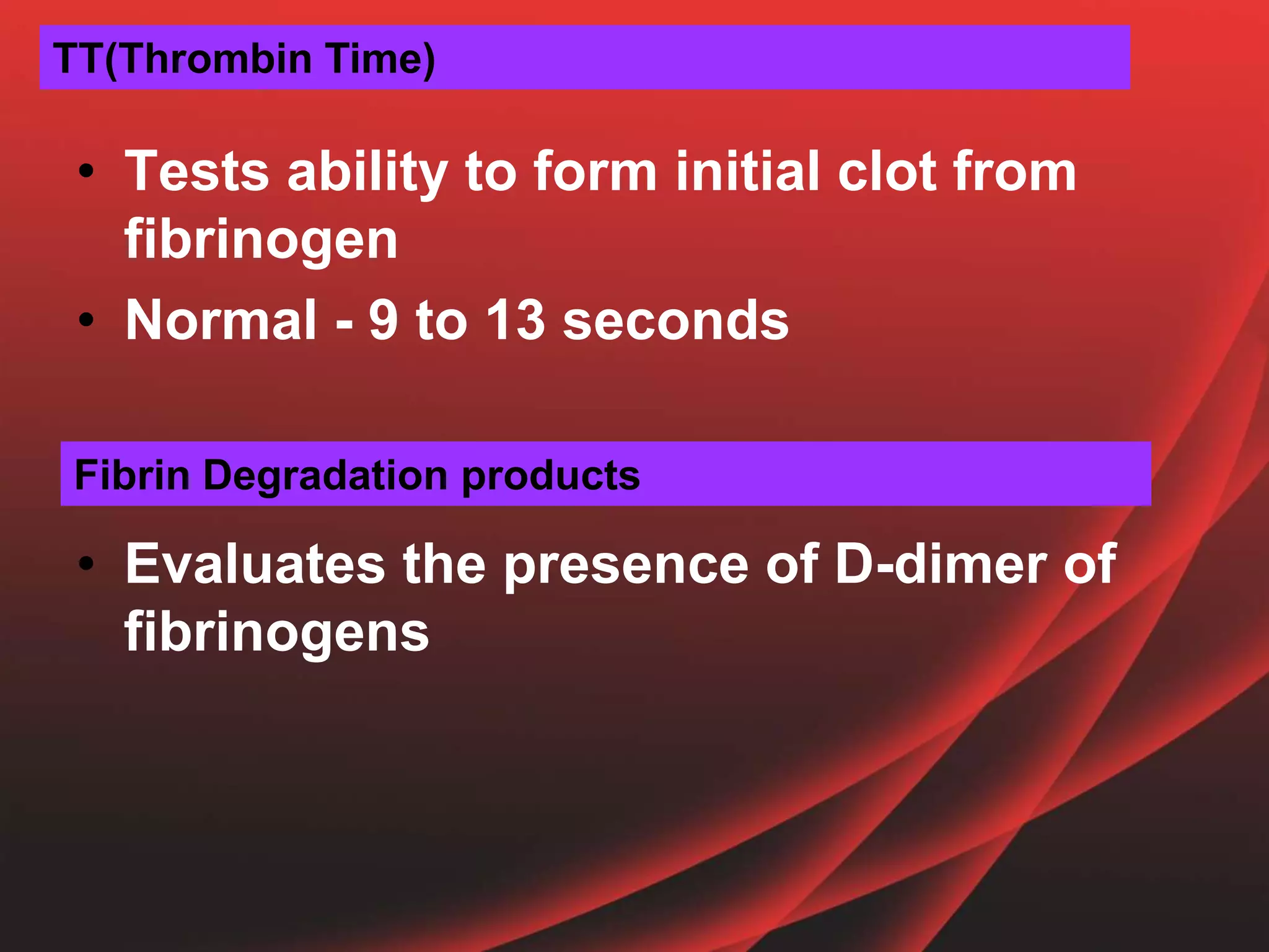 • Tests ability to form initial clot from
fibrinogen
• Normal - 9 to 13 seconds
• Evaluates the presence of D-dimer of
fibrinogens
TT(Thrombin Time)
Fibrin Degradation products
 
