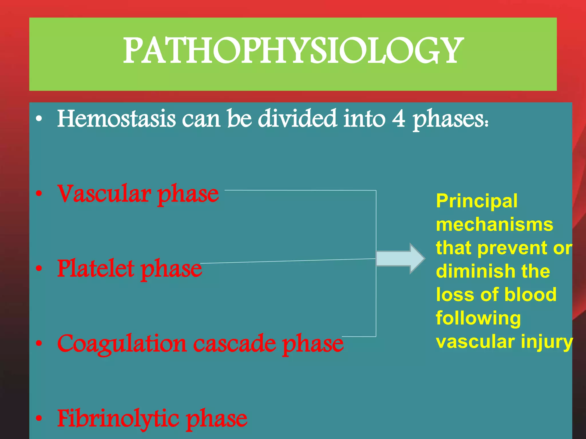 PATHOPHYSIOLOGY
• Hemostasis can be divided into 4 phases:
• Vascular phase
• Platelet phase
• Coagulation cascade phase
• Fibrinolytic phase
Principal
mechanisms
that prevent or
diminish the
loss of blood
following
vascular injury
 