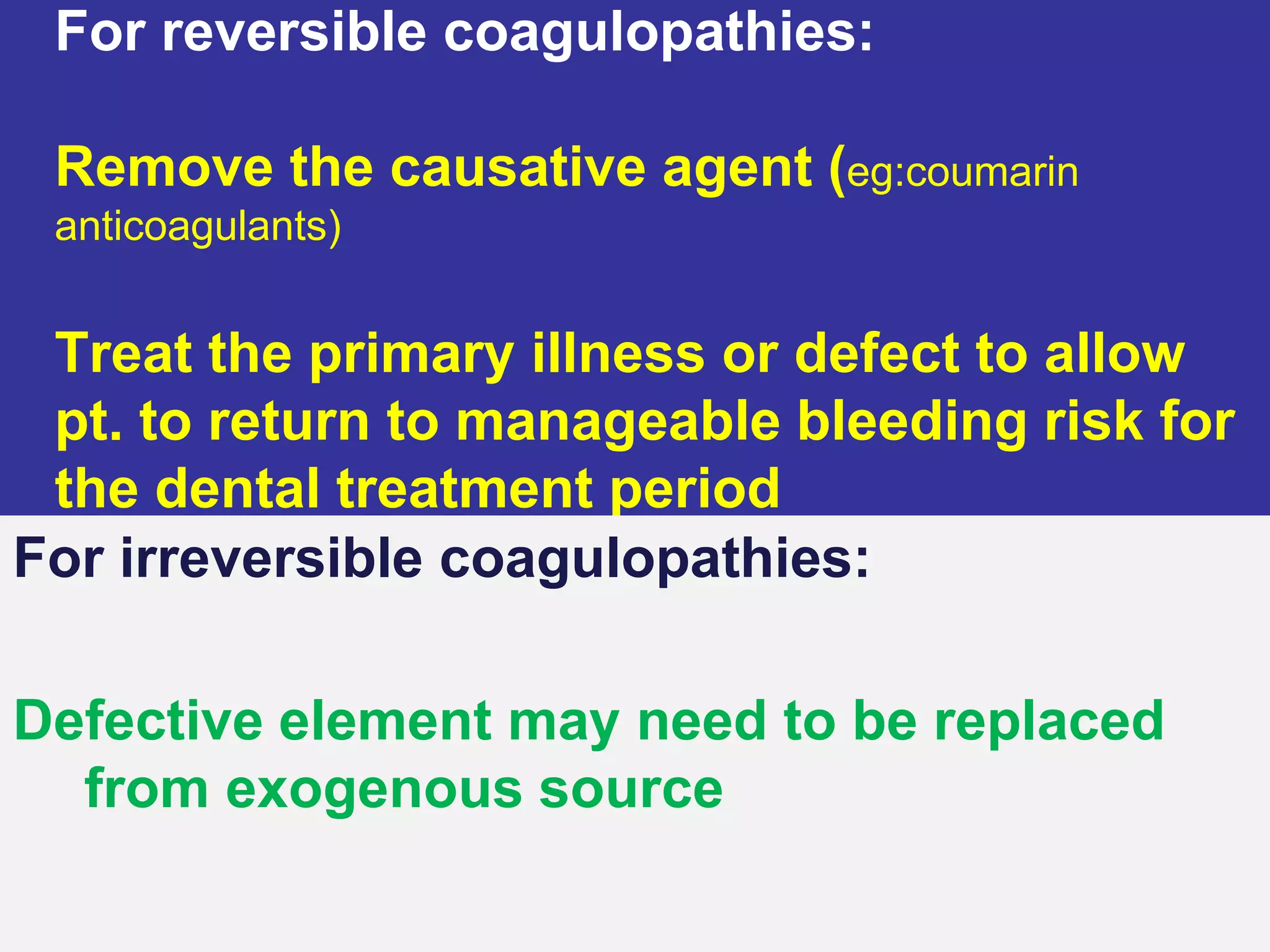 • For reversible coagulopathies:
Remove the causative agent (eg:coumarin
anticoagulants)
Treat the primary illness or defect to allow
pt. to return to manageable bleeding risk for
the dental treatment period
For irreversible coagulopathies:
Defective element may need to be replaced
from exogenous source
 